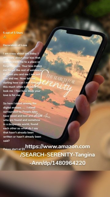 https://www.amazon.com/SEARCH-SERENITY-Tangina-Ann/dp/1480964220 5 out of 5 Stars 🤩 Decoration of Love I am crazy about you baby. I am crazy about your kiss that always leads me to a place or forgetfulness. Your kiss makes me forget the rest of existence. It is just you and me I see just you and me. Now tell me darling how can I not love you this much when everytime you look me I feel how deep your love is for me. So here I stand among the digital masses. .... I stand surrounded by People who have loved and lost and people who are found and somehow in a desperate world, found each other so what do I say that hasn't already been written or hasn't already been said? Prices start at $5 For your convenience click on the links below. https://www.amazon.com/SEARCH-SERENITY-Tangina-Ann/dp/1480964220 Available at Barnes and Noble and other online bookstores including https://www.walmart.com/search?q=Tangina+Ann